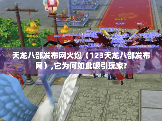 天龙八部发布网火爆（123天龙八部发布网）,它为何如此吸引玩家?