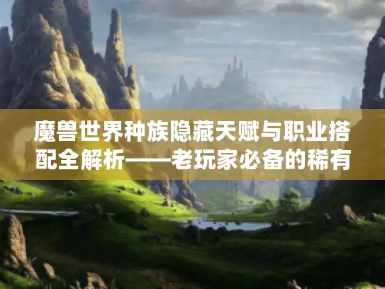 魔兽世界种族隐藏天赋与职业搭配全解析——老玩家必备的稀有资源指南