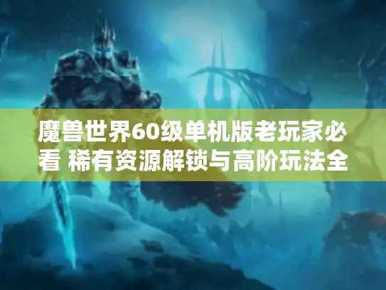 魔兽世界60级单机版老玩家必看 稀有资源解锁与高阶玩法全解析 魔兽世界60级单机版老玩家必看 稀有资源解锁与高阶玩法全解析