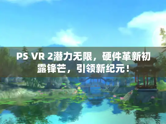 PS VR 2潜力无限，硬件革新初露锋芒，引领新纪元！