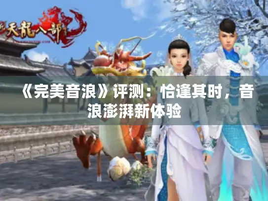 《完美音浪》评测:恰逢其时,音浪澎湃新体验 《完美音浪》评测:恰逢其时,音浪澎湃新体验