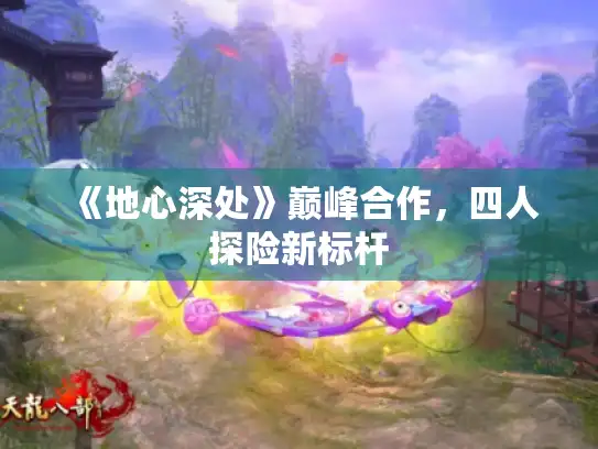 《地心深处》巅峰合作，四人探险新标杆