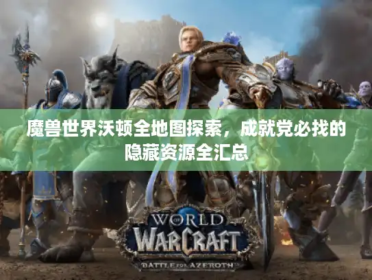 魔兽世界沃顿全地图探索，成就党必找的隐藏资源全汇总