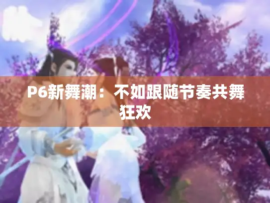 P6新舞潮：不如跟随节奏共舞狂欢