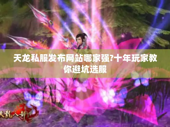 天龙私服发布网站哪家强?十年玩家教你避坑选服