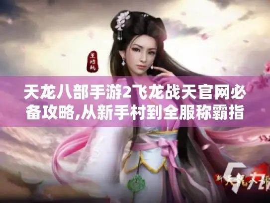 天龙八部手游2飞龙战天官网必备攻略,从新手村到全服称霸指南