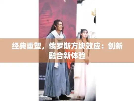 经典重塑，俄罗斯方块效应：创新融合新体验