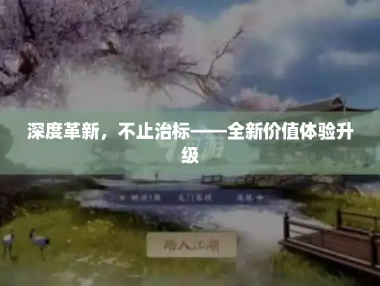 深度革新，不止治标——全新价值体验升级