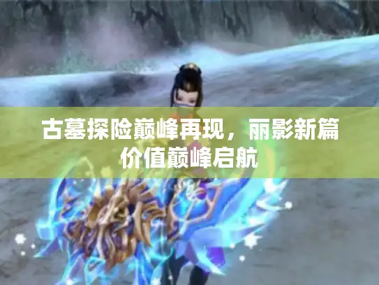 古墓探险巅峰再现，丽影新篇价值巅峰启航