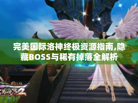 完美国际洛神终极资源指南,隐藏BOSS与稀有掉落全解析