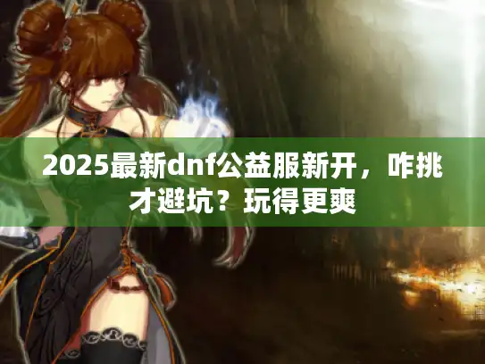 2025最新dnf公益服新开，咋挑才避坑？玩得更爽