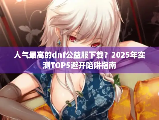 人气最高的dnf公益服下载？2025年实测TOP5避开陷阱指南