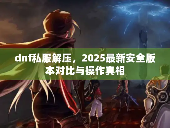 dnf私服解压,2025最新安全版本对比与操作真相 dnf私服解压,2025最新安全版本对比与操作真相