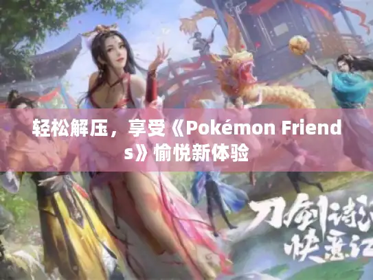 轻松解压,享受《Pokémon Friends》愉悦新体验 轻松解压,享受《Pokémon Friends》愉悦新体验