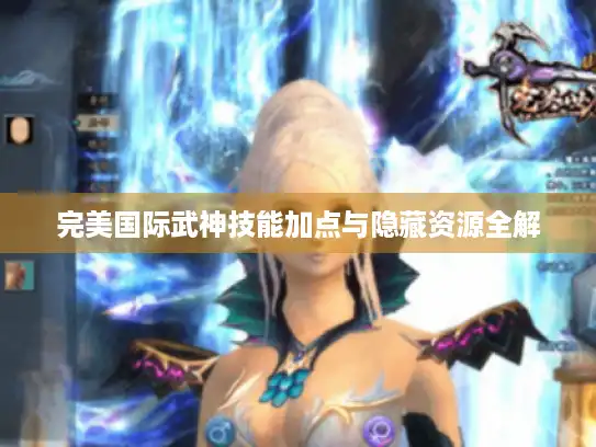 完美国际武神技能加点与隐藏资源全解