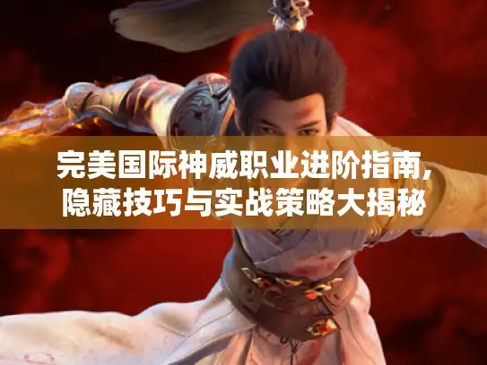 完美国际神威职业进阶指南,隐藏技巧与实战策略大揭秘
