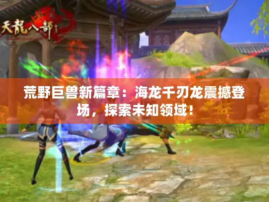 荒野巨兽新篇章：海龙千刃龙震撼登场，探索未知领域！