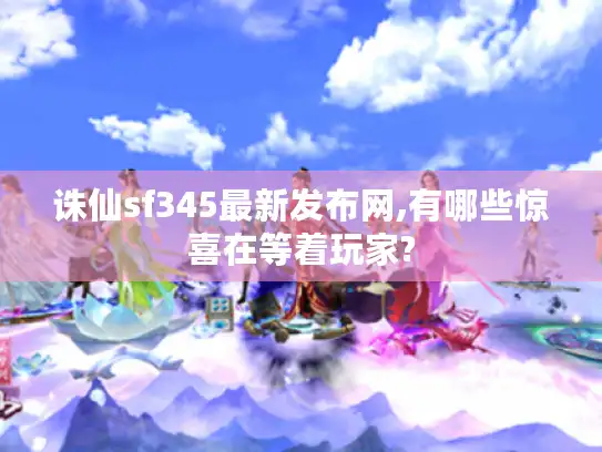 诛仙sf345最新发布网,有哪些惊喜在等着玩家?