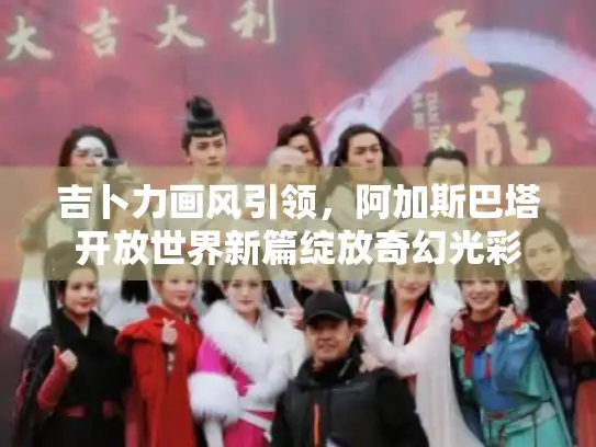 吉卜力画风引领,阿加斯巴塔开放世界新篇绽放奇幻光彩 吉卜力画风引领,阿加斯巴塔开放世界新篇绽放奇幻光彩