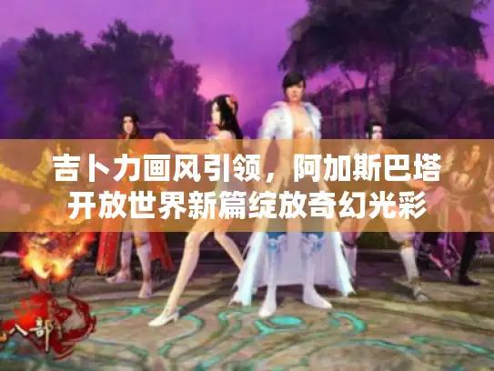 吉卜力画风引领,阿加斯巴塔开放世界新篇绽放奇幻光彩 吉卜力画风引领,阿加斯巴塔开放世界新篇绽放奇幻光彩