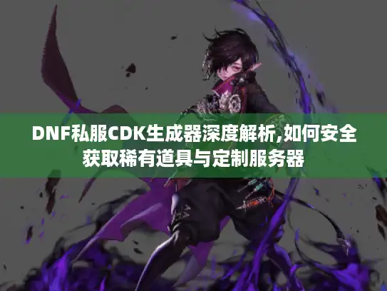DNF私服CDK生成器深度解析,如何安全获取稀有道具与定制服务器