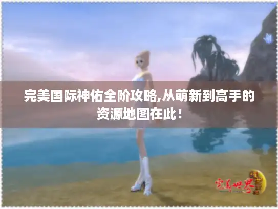 完美国际神佑全阶攻略,从萌新到高手的资源地图在此！