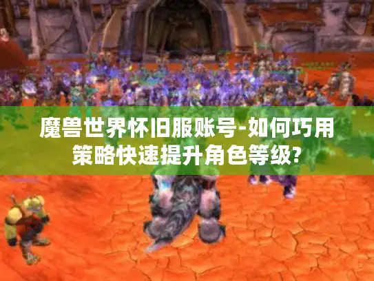 魔兽世界怀旧服账号-如何巧用策略快速提升角色等级?