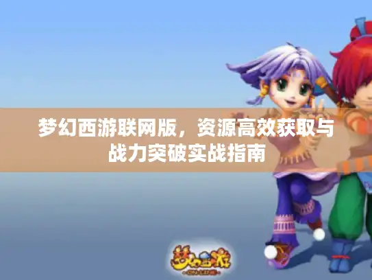 梦幻西游联网版，资源高效获取与战力突破实战指南