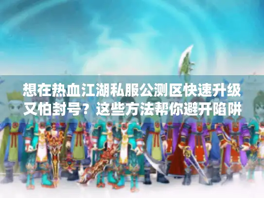 想在热血江湖私服公测区快速升级又怕封号？这些方法帮你避开陷阱！