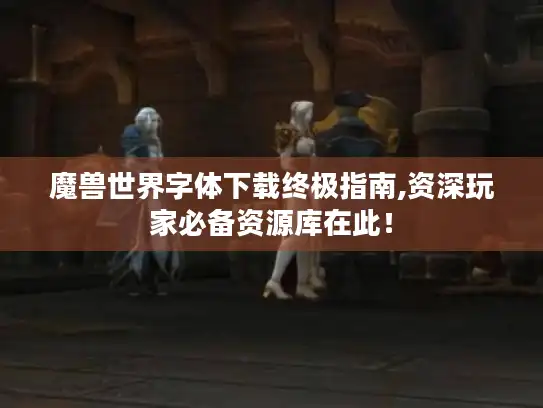 魔兽世界字体下载终极指南,资深玩家必备资源库在此！