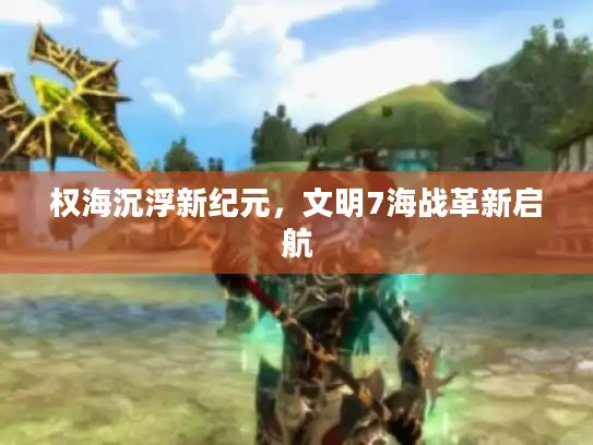 权海沉浮新纪元，文明7海战革新启航