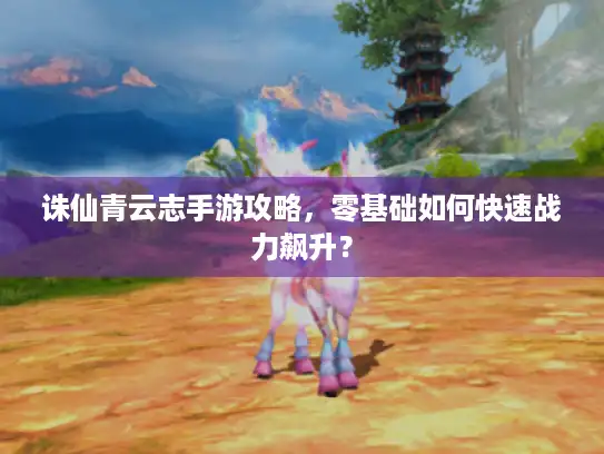 诛仙青云志手游攻略，零基础如何快速战力飙升？