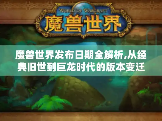 魔兽世界发布日期全解析,从经典旧世到巨龙时代的版本变迁