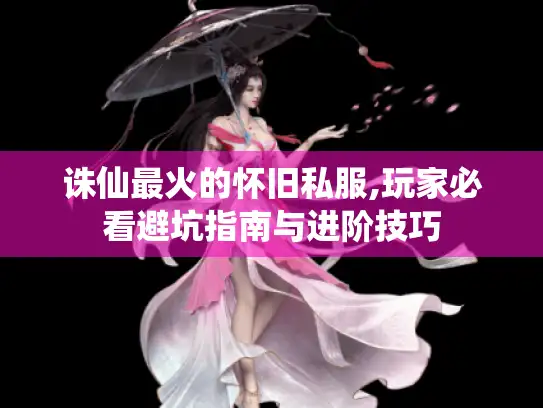 诛仙最火的怀旧私服,玩家必看避坑指南与进阶技巧