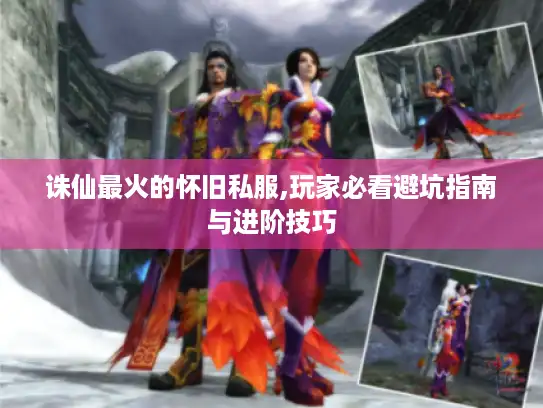 诛仙最火的怀旧私服,玩家必看避坑指南与进阶技巧