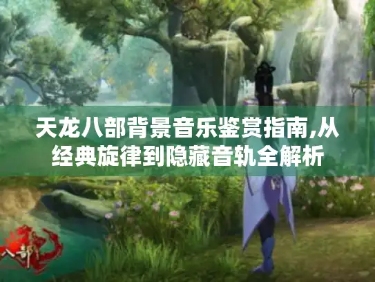 天龙八部背景音乐鉴赏指南,从经典旋律到隐藏音轨全解析