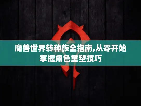 魔兽世界转种族全指南,从零开始掌握角色重塑技巧
