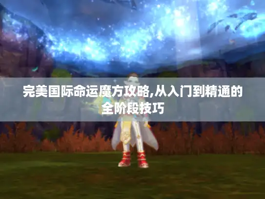 完美国际命运魔方攻略,从入门到精通的全阶段技巧 完美国际命运魔方攻略,从入门到精通的全阶段技巧