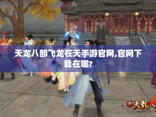 天龙八部飞龙在天手游官网,官网下载在哪?