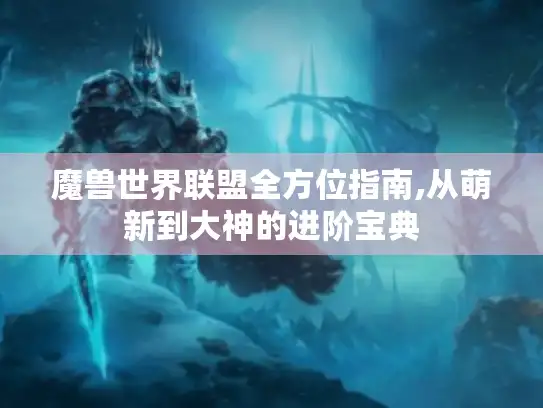 魔兽世界联盟全方位指南,从萌新到大神的进阶宝典 魔兽世界联盟全方位指南,从萌新到大神的进阶宝典