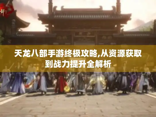 天龙八部手游终极攻略,从资源获取到战力提升全解析