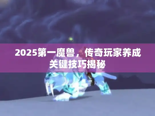 2025第一魔兽，传奇玩家养成关键技巧揭秘