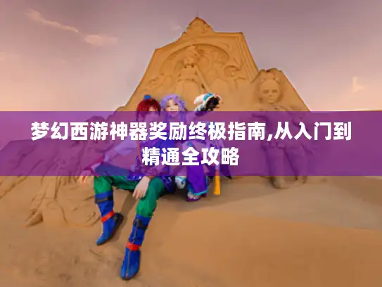 梦幻西游神器奖励终极指南,从入门到精通全攻略