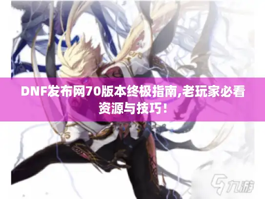 DNF发布网70版本终极指南,老玩家必看资源与技巧！