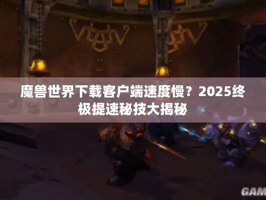 魔兽世界下载客户端速度慢?2025终极提速秘技大揭秘 魔兽世界下载客户端速度慢?2025终极提速秘技大揭秘