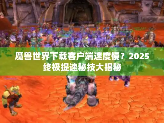魔兽世界下载客户端速度慢?2025终极提速秘技大揭秘 魔兽世界下载客户端速度慢?2025终极提速秘技大揭秘