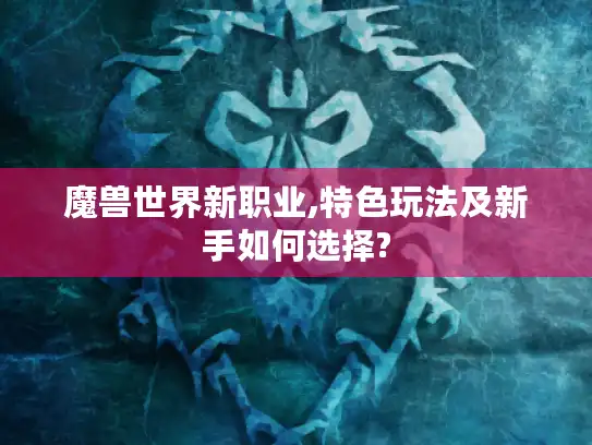魔兽世界新职业,特色玩法及新手如何选择?