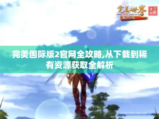 完美国际版2官网全攻略,从下载到稀有资源获取全解析