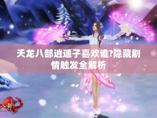 天龙八部逍遥子喜欢谁?隐藏剧情触发全解析