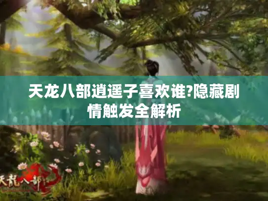 天龙八部逍遥子喜欢谁?隐藏剧情触发全解析